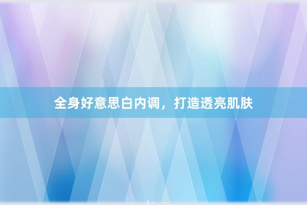 全身好意思白内调，打造透亮肌肤