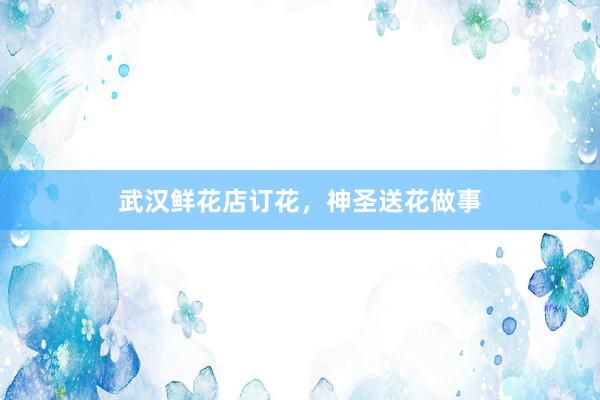 武汉鲜花店订花，神圣送花做事