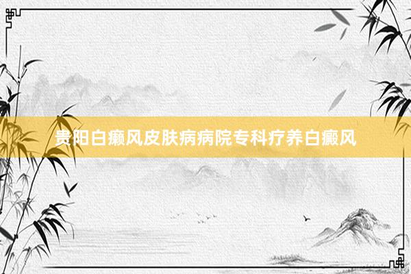 贵阳白癞风皮肤病病院专科疗养白癜风